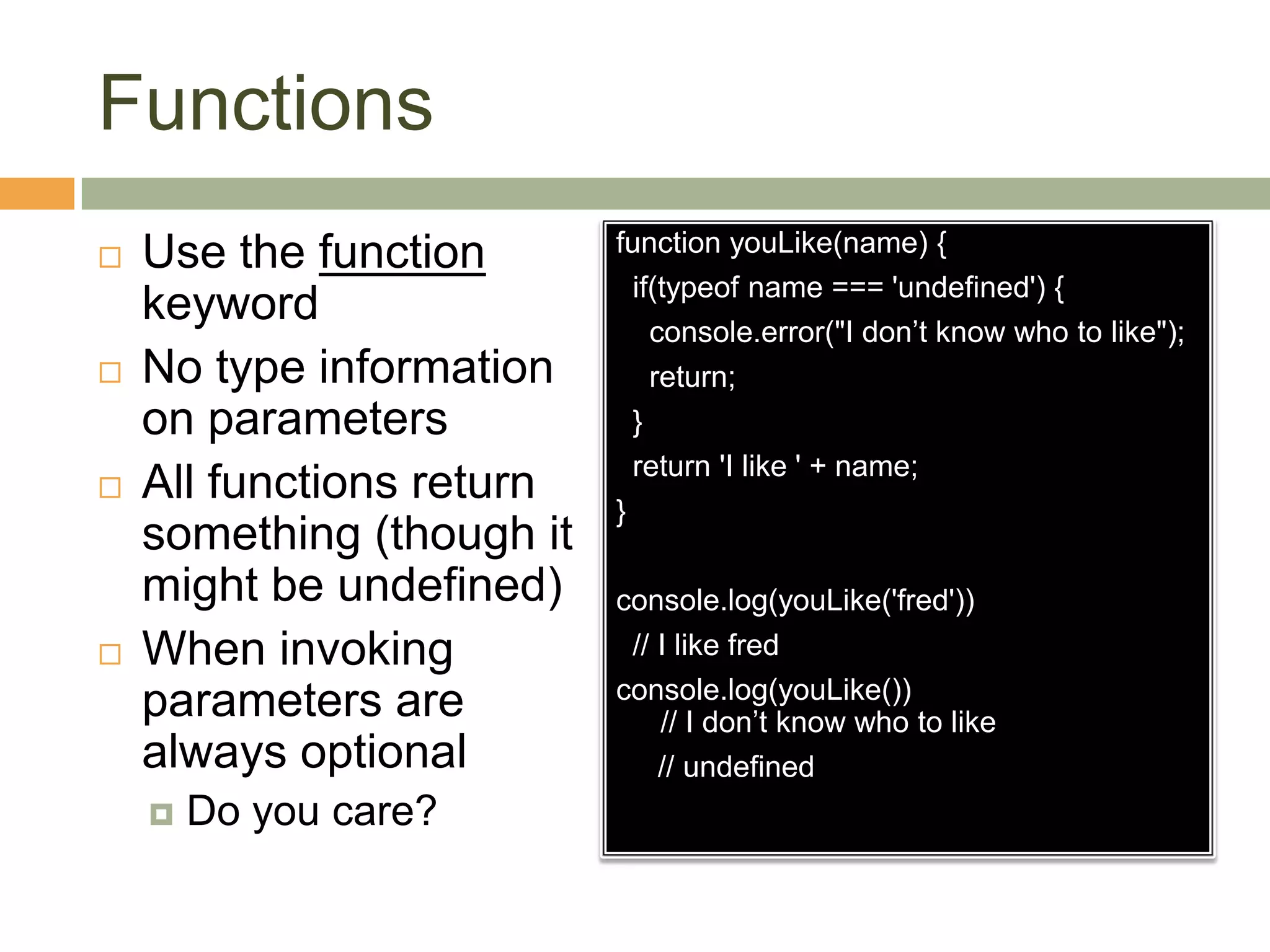 FunctionsUse the function keywordNo type information on parametersAll functions return something (though it might be undefined)When invoking parameters are always optionalDo you care?function youLike(name) {  if(typeof name === 'undefined') {console.error("I don’t know who to like");    return;  }  return 'I like ' + name;}console.log(youLike('fred'))  // I like fredconsole.log(youLike())// I don’t know who to like     // undefined