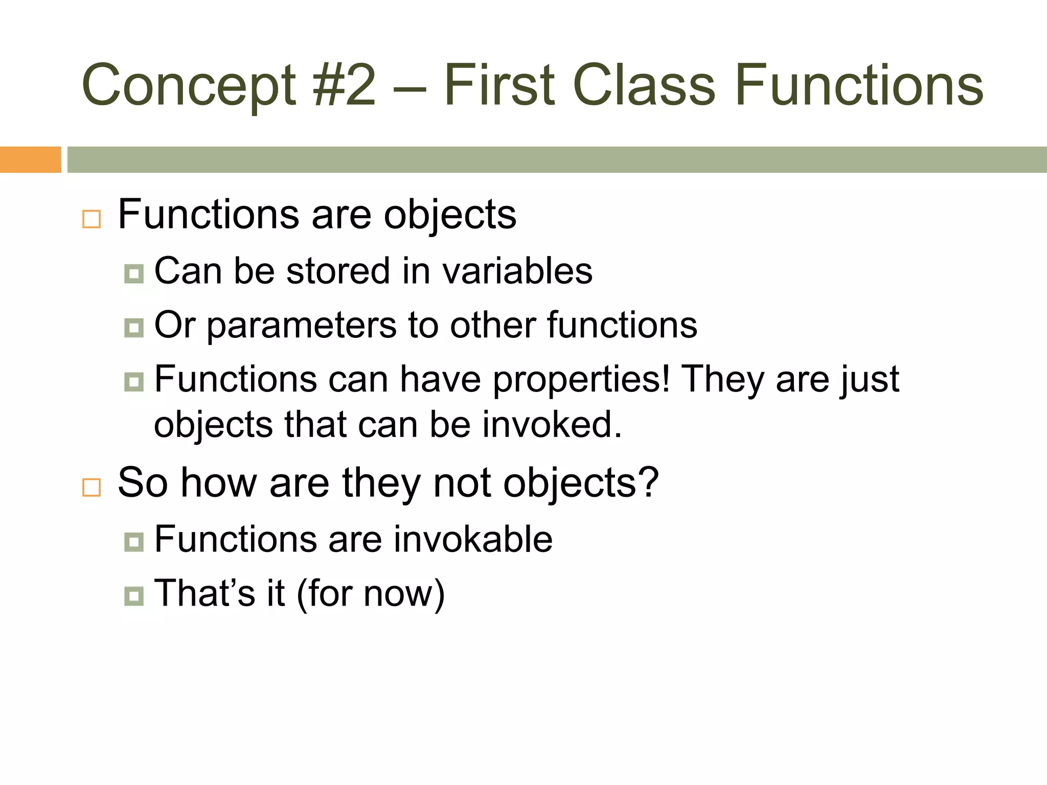 Concept #2 – First Class FunctionsFunctions are objectsCan be stored in variablesOr parameters to other functionsFunctions can have properties! They are just objects that can be invoked.So how are they not objects?Functions are invokableThat’s it (for now)