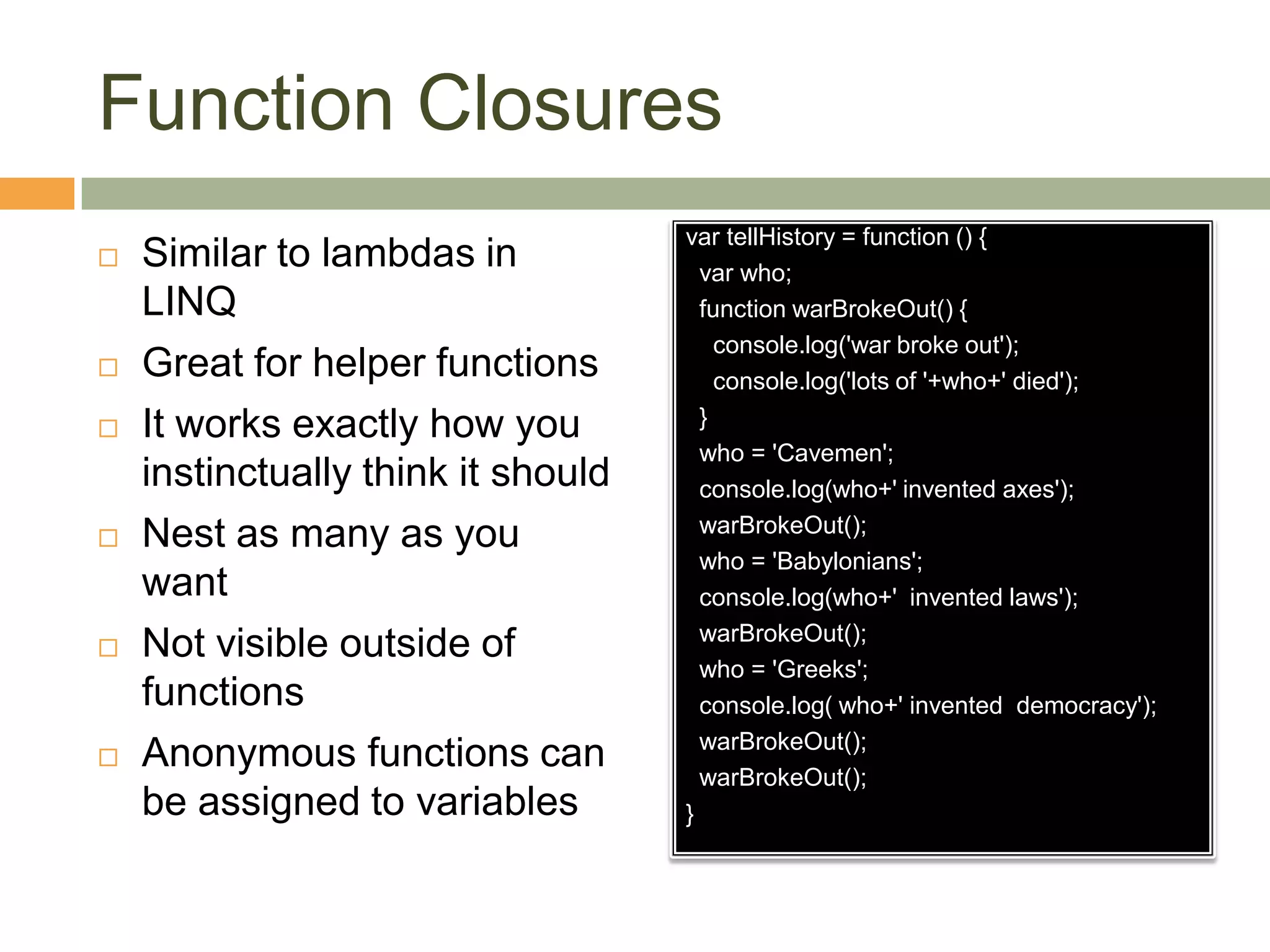 Function ClosuresSimilar to lambdas in LINQGreat for helper functionsIt works exactly how you instinctually think it shouldNest as many as you wantNot visible outside of functionsAnonymous functions can be assigned to variablesvartellHistory = function () {var who;  function warBrokeOut() {    console.log('war broke out');    console.log('lots of '+who+' died');  }  who = 'Cavemen';  console.log(who+' invented axes');warBrokeOut();    who = 'Babylonians';  console.log(who+'  invented laws');warBrokeOut();  who = 'Greeks';  console.log( who+' invented  democracy');warBrokeOut();warBrokeOut();}
