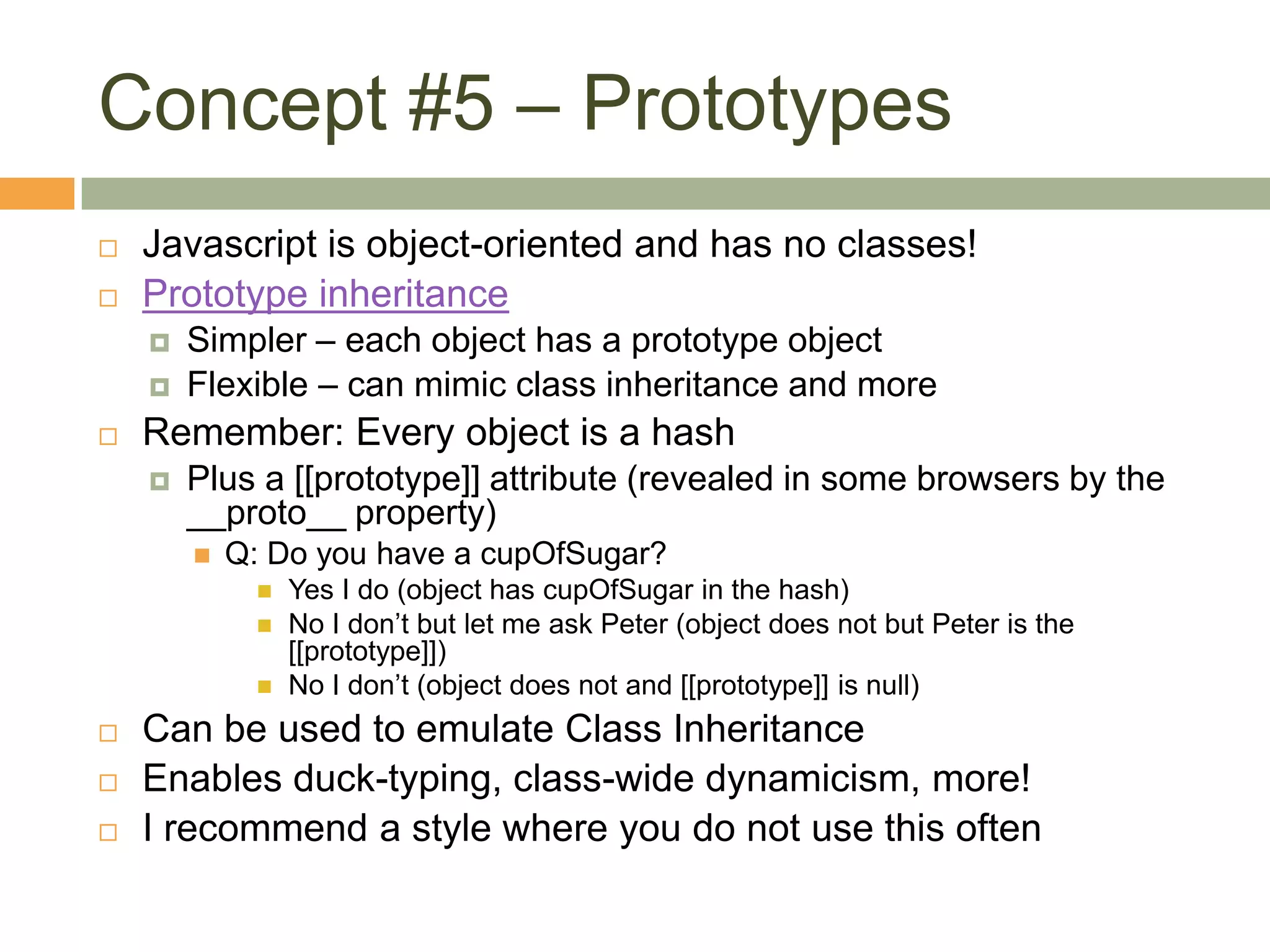 Concept #5 – PrototypesJavascript is object-oriented and has no classes!Prototype inheritanceSimpler – each object has a prototype objectFlexible – can mimic class inheritance and moreRemember: Every object is a hashPlus a [[prototype]] attribute (revealed in some browsers by the __proto__ property)Q: Do you have a cupOfSugar?Yes I do (object has cupOfSugar in the hash)No I don’t but let me ask Peter (object does not but Peter is the [[prototype]])No I don’t (object does not and [[prototype]] is null)Can be used to emulate Class InheritanceEnables duck-typing, class-wide dynamicism, more!I recommend a style where you do not use this often