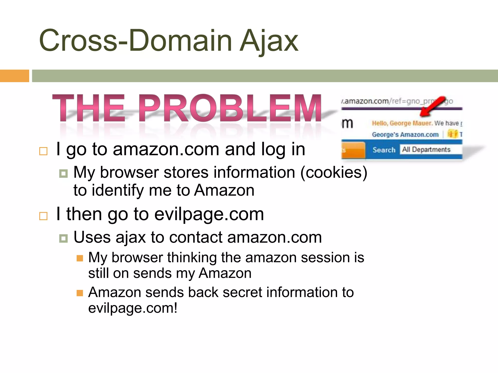 Cross-Domain AjaxThe probleMI go to amazon.com and log inMy browser stores information (cookies) to identify me to AmazonI then go to evilpage.comUses ajax to contact amazon.comMy browser thinking the amazon session is still on sends my AmazonAmazon sends back secret information to evilpage.com!