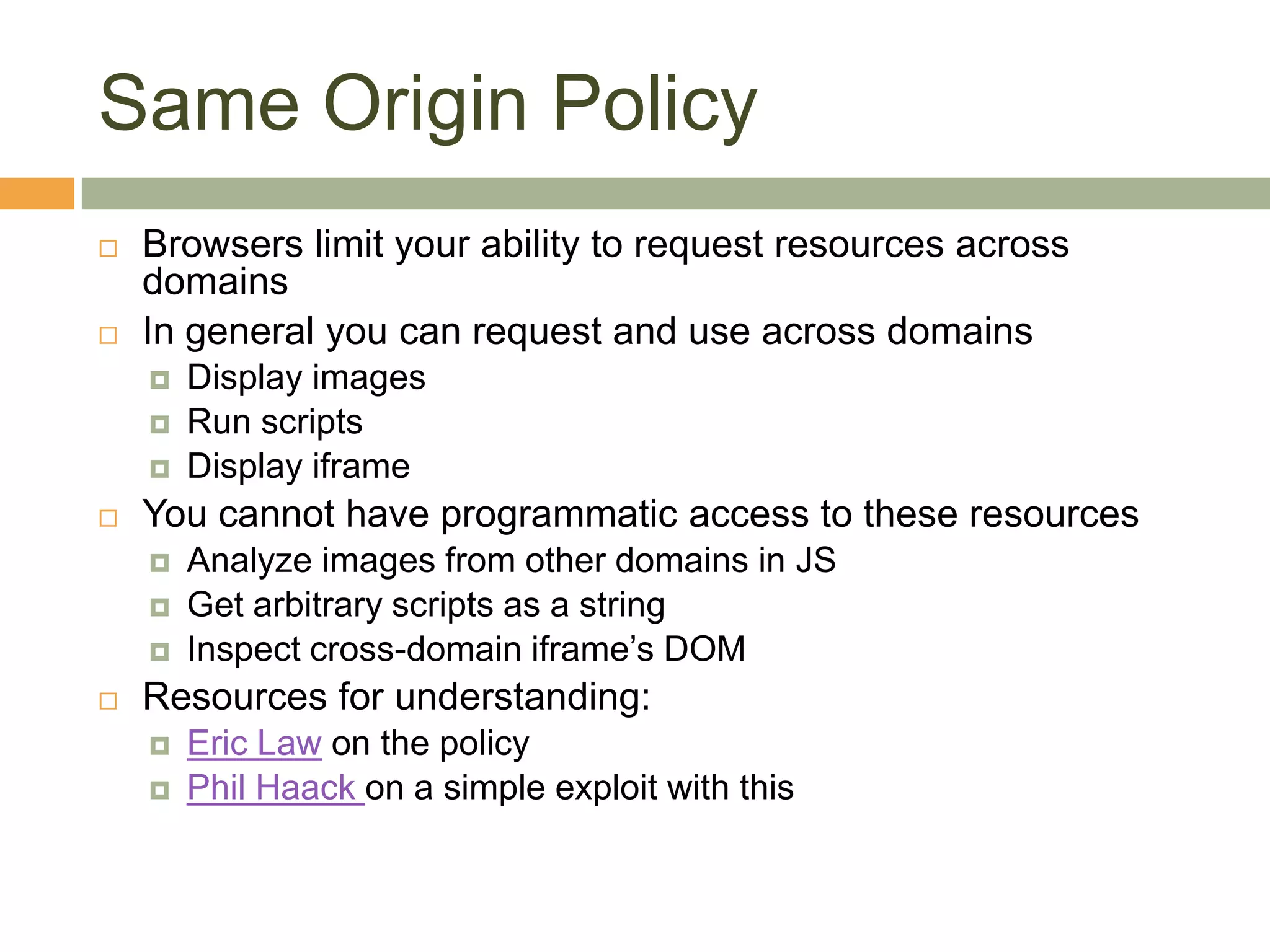 Same Origin PolicyBrowsers limit your ability to request resources across domainsIn general you can request and use across domainsDisplay imagesRun scriptsDisplay iframeYou cannot have programmatic access to these resourcesAnalyze images from other domains in JSGet arbitrary scripts as a stringInspect cross-domain iframe’s DOMResources for understanding:Eric Law on the policyPhil Haackon a simple exploit with this