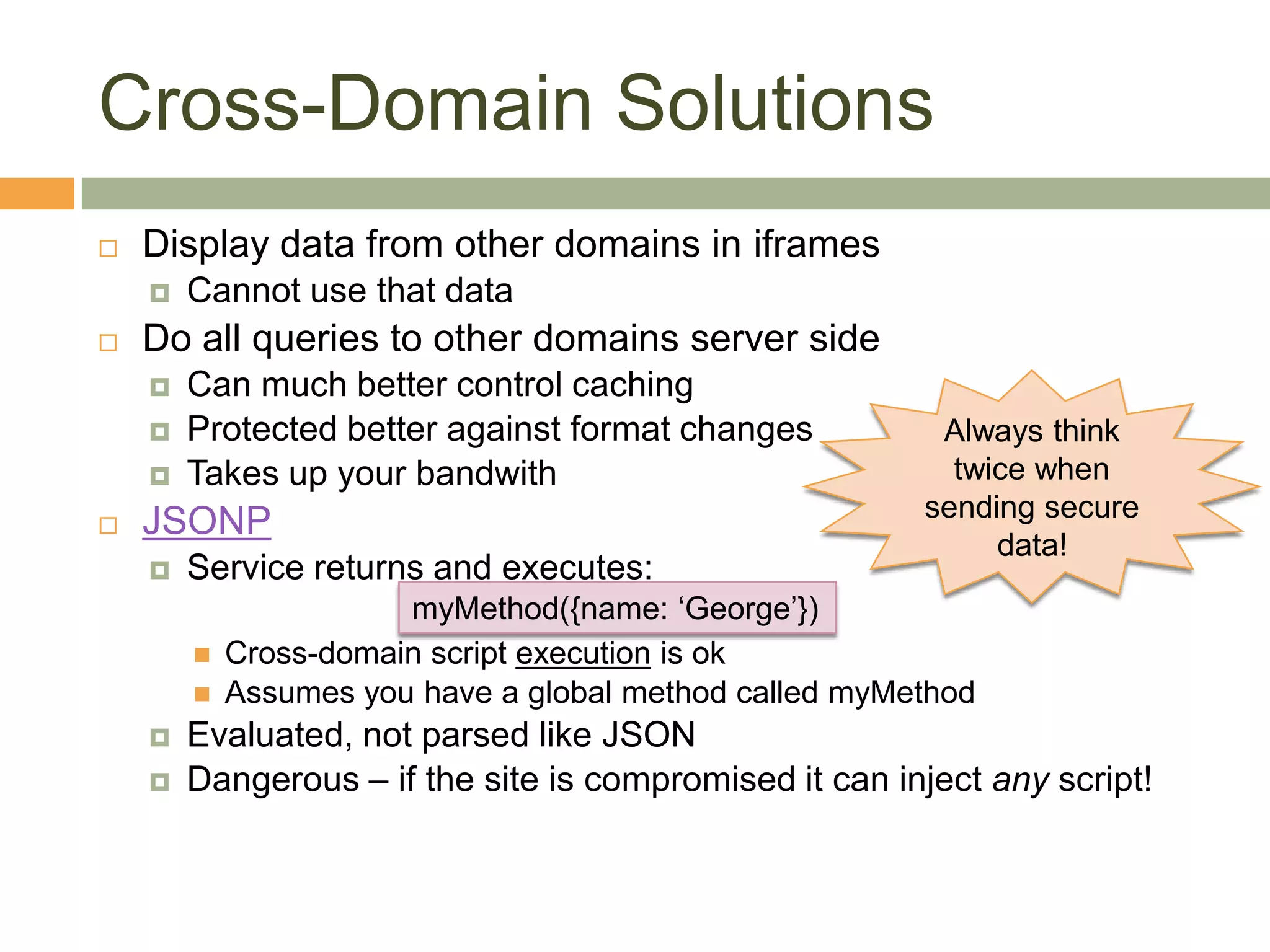 Cross-Domain SolutionsDisplay data from other domains in iframesCannot use that dataDo all queries to other domains server sideCan much better control cachingProtected better against format changesTakes up your bandwithJSONPService returns and executes:Cross-domain script execution is okAssumes you have a global method called myMethodEvaluated, not parsed like JSONDangerous – if the site is compromised it can inject any script!Always think twice when sending secure data!myMethod({name: ‘George’})