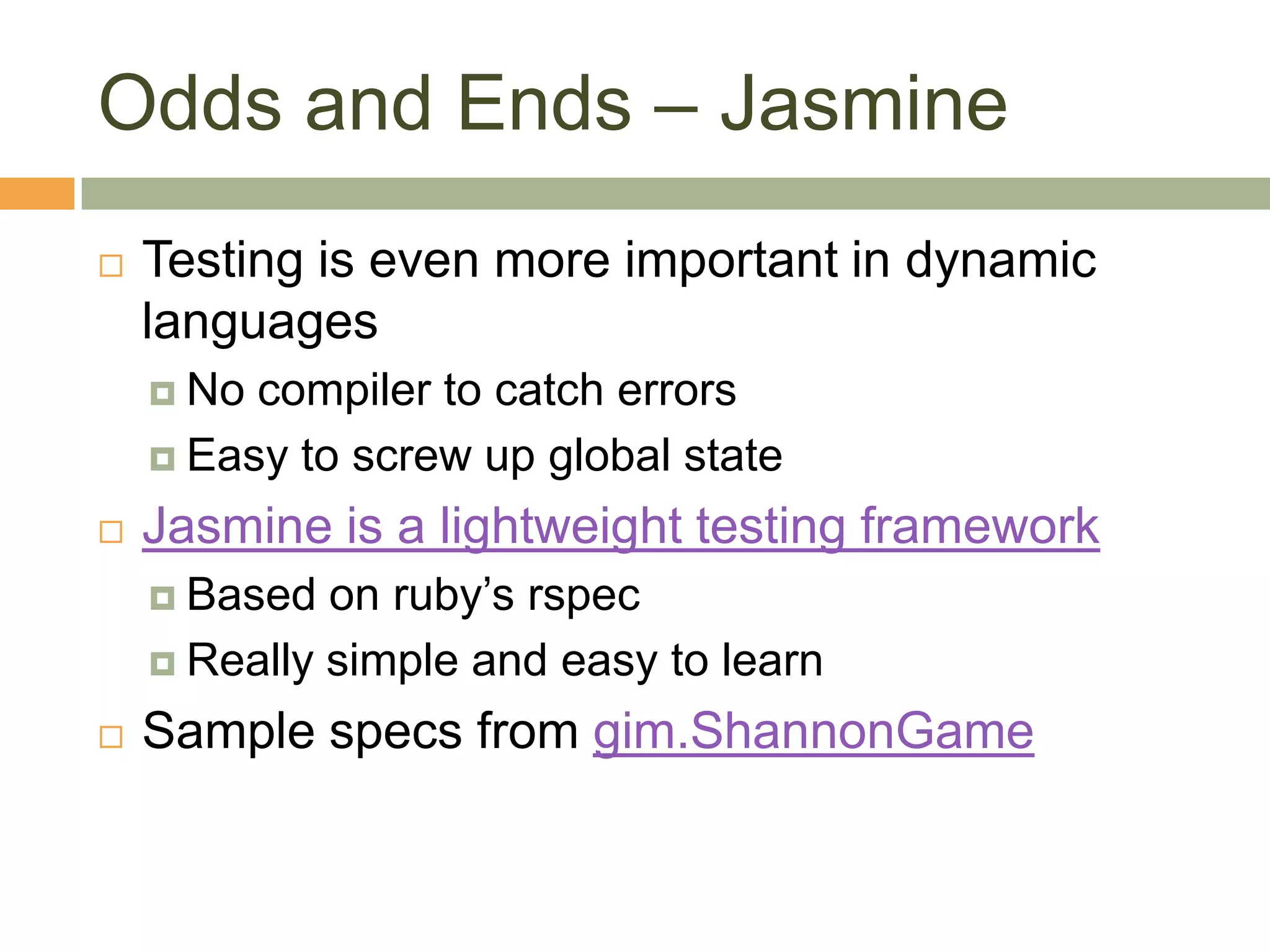 Odds and Ends – JasmineTesting is even more important in dynamic languagesNo compiler to catch errorsEasy to screw up global stateJasmine is a lightweight testing frameworkBased on ruby’s rspecReally simple and easy to learnSample specs from gim.ShannonGame