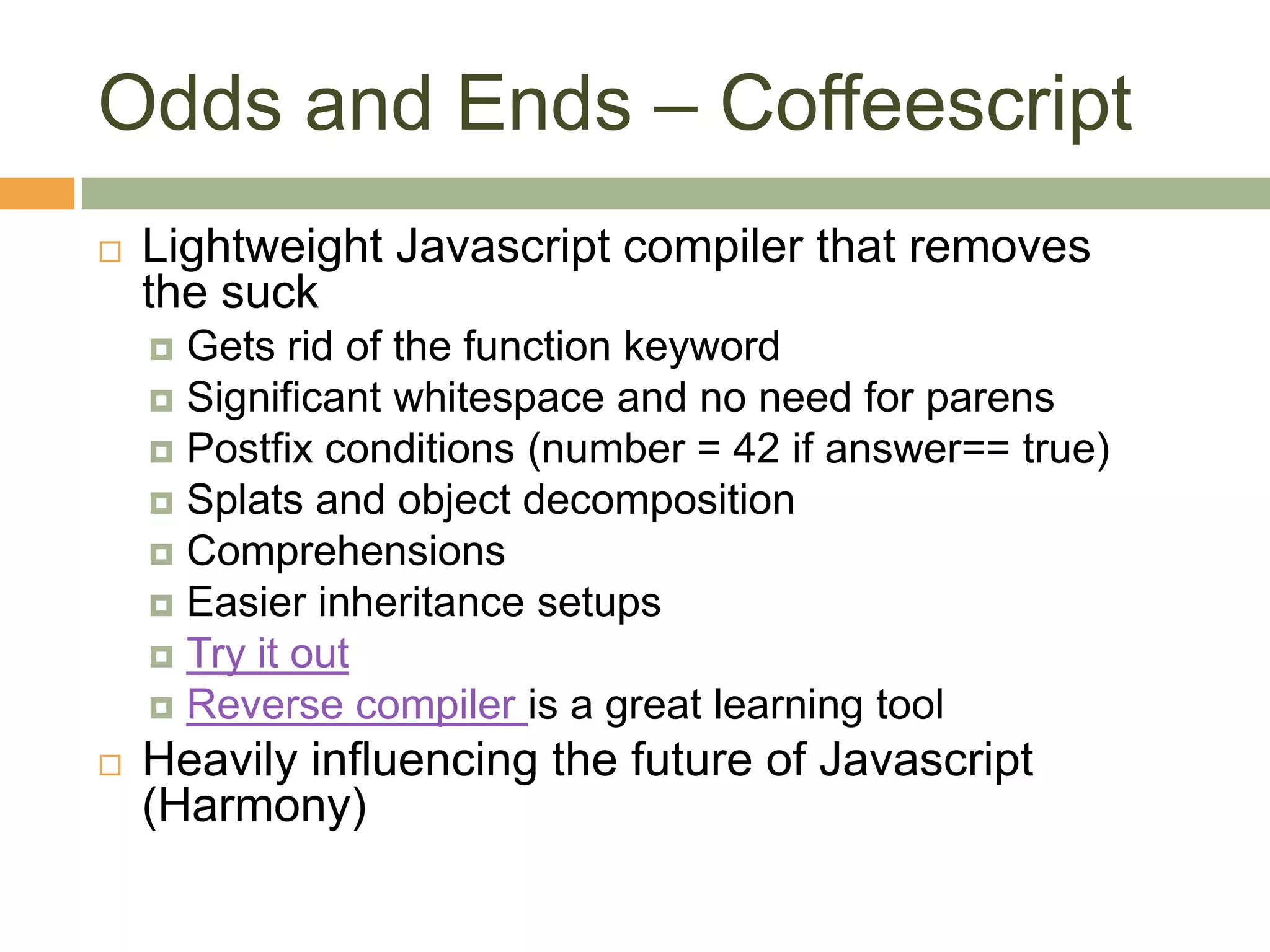 Odds and Ends – CoffeescriptLightweight Javascript compiler that removes the suckGets rid of the function keywordSignificant whitespace and no need for parensPostfix conditions (number = 42 if answer== true)Splats and object decompositionComprehensionsEasier inheritance setupsTry it outReverse compiler is a great learning toolHeavily influencing the future of Javascript (Harmony)