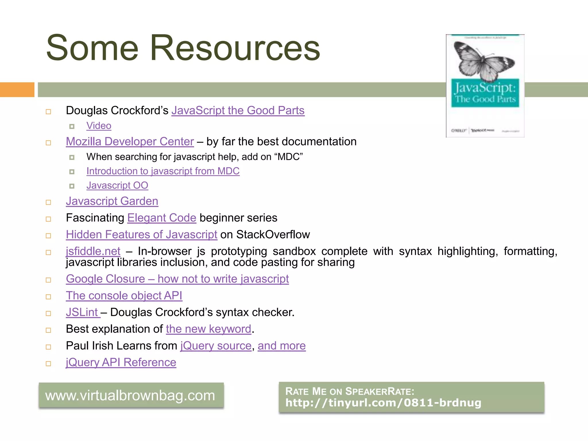 Some ResourcesDouglas Crockford’sJavaScript the Good PartsVideoMozilla Developer Center – by far the best documentationWhen searching for javascript help, add on “MDC”Introduction to javascript from MDCJavascript OOJavascript GardenFascinating Elegant Code beginner seriesHidden Features of Javascript on StackOverflowjsfiddle.net – In-browser js prototyping sandbox complete with syntax highlighting, formatting, javascript libraries inclusion, and code pasting for sharingGoogle Closure – how not to write javascriptThe console object APIJSLint – Douglas Crockford’s syntax checker.Best explanation of the new keyword.Paul Irish Learns from jQuery source, and morejQuery API Reference Rate Me on SpeakerRate: http://tinyurl.com/0811-brdnugwww.virtualbrownbag.com