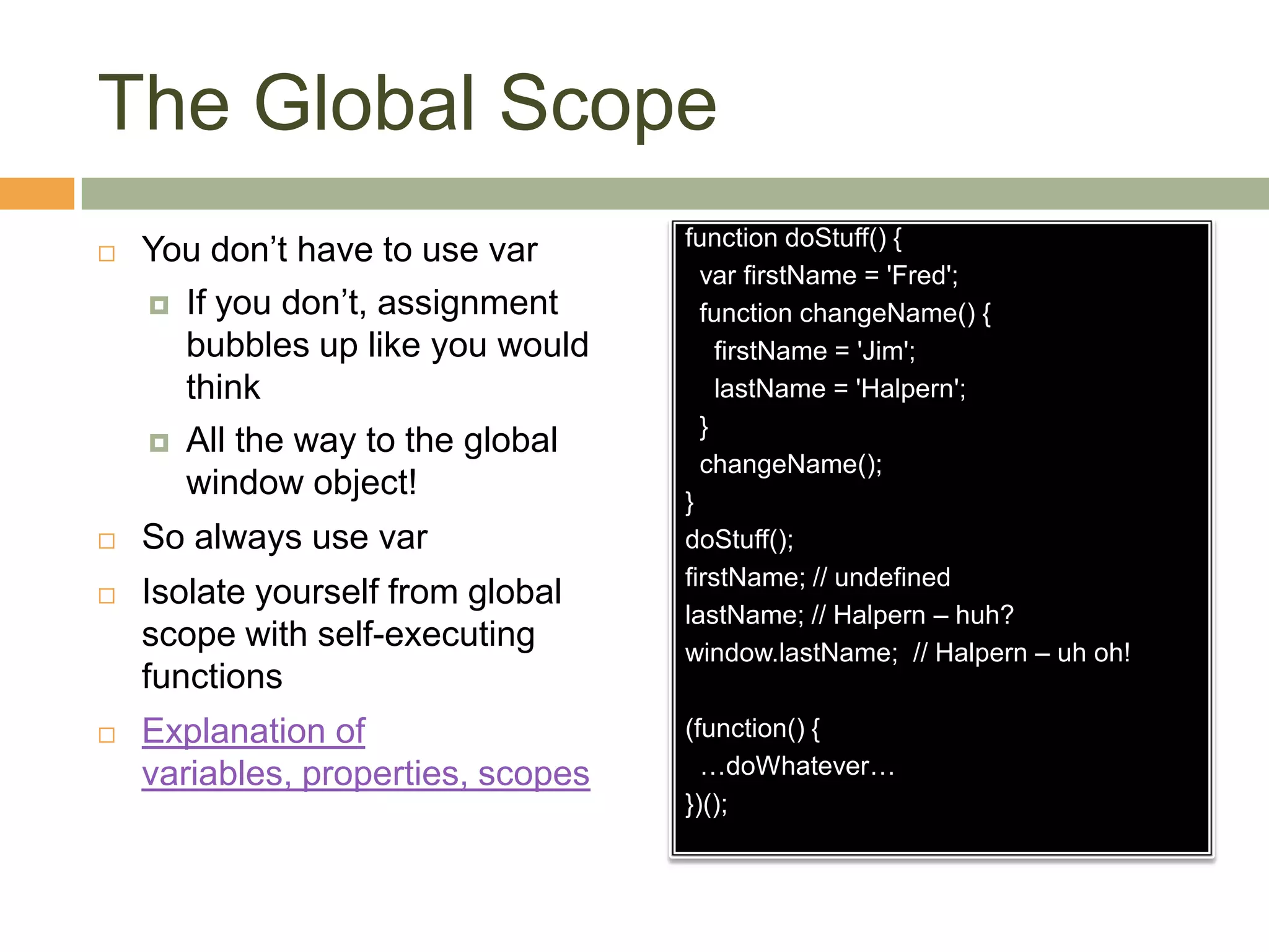 The Global ScopeYou don’t have to use varIf you don’t, assignment bubbles up like you would thinkAll the way to the global window object!So always use varIsolate yourself from global scope with self-executing functionsExplanation of variables, properties, scopesfunction doStuff() {varfirstName = 'Fred';  function changeName() {firstName = 'Jim';lastName = 'Halpern';  } changeName();}doStuff();firstName; // undefinedlastName; // Halpern – huh?window.lastName;  // Halpern – uh oh!(function() {  …doWhatever…})();
