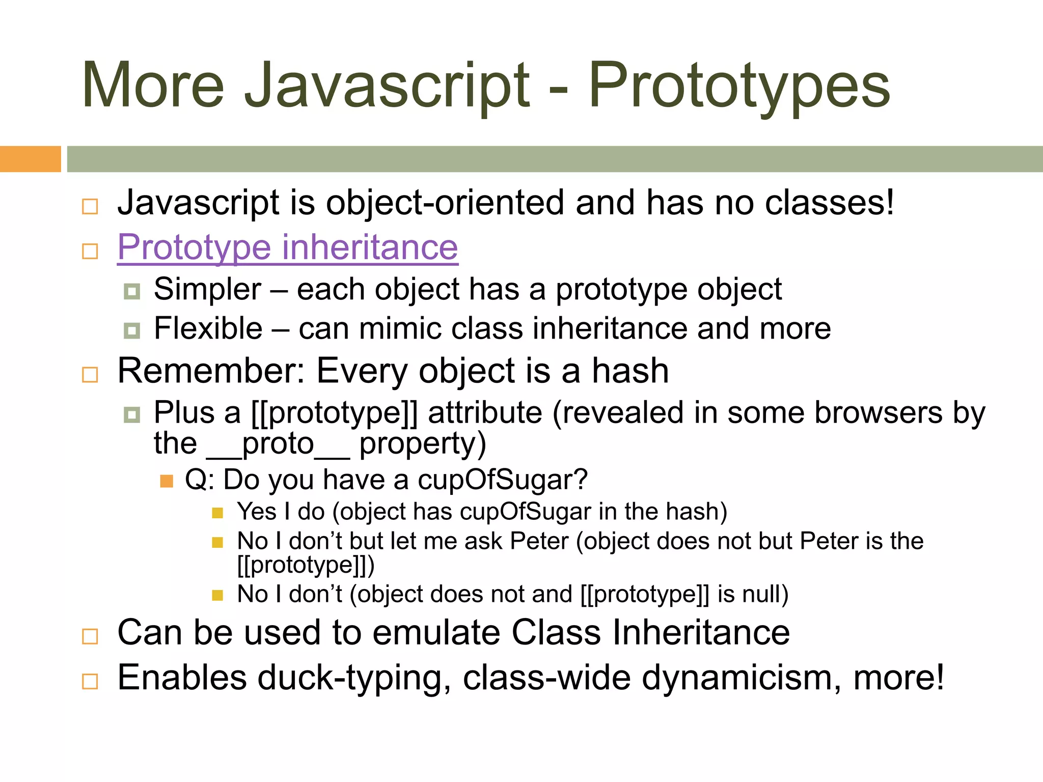 More Javascript - PrototypesJavascript is object-oriented and has no classes!Prototype inheritanceSimpler – each object has a prototype objectFlexible – can mimic class inheritance and moreRemember: Every object is a hashPlus a [[prototype]] attribute (revealed in some browsers by the __proto__ property)Q: Do you have a cupOfSugar?Yes I do (object has cupOfSugar in the hash)No I don’t but let me ask Peter (object does not but Peter is the [[prototype]])No I don’t (object does not and [[prototype]] is null)Can be used to emulate Class InheritanceEnables duck-typing, class-wide dynamicism, more!