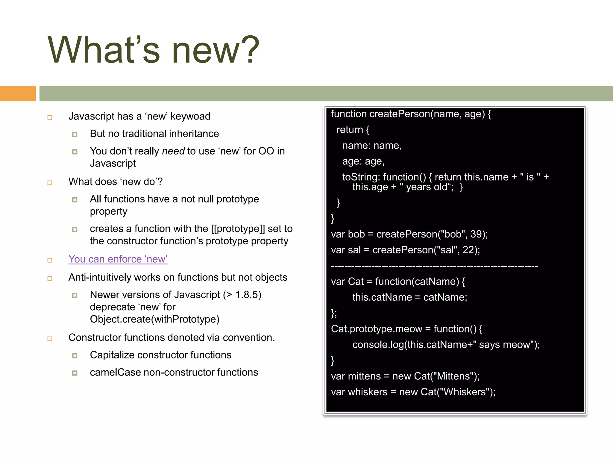 What’s new?Javascript has a ‘new’ keywoadBut no traditional inheritanceYou don’t really need to use ‘new’ for OO in JavascriptWhat does ‘new do’?All functions have a not null prototype propertycreates a function with the [[prototype]] set to the constructor function’s prototype property You can enforce ‘new’Anti-intuitively works on functions but not objectsNewer versions of Javascript (> 1.8.5) deprecate ‘new’ for Object.create(withPrototype)Constructor functions denoted via convention.Capitalize constructor functionscamelCase non-constructor functionsfunction createPerson(name, age) {  return {    name: name,    age: age,toString: function() { return this.name + " is " + this.age + " years old“;  }  }}var bob= createPerson("bob", 39);varsal = createPerson("sal", 22);-------------------------------------------------------------var Cat = function(catName) {this.catName = catName;};Cat.prototype.meow = function() {	console.log(this.catName+" says meow");}var mittens = new Cat("Mittens");var whiskers = new Cat("Whiskers");