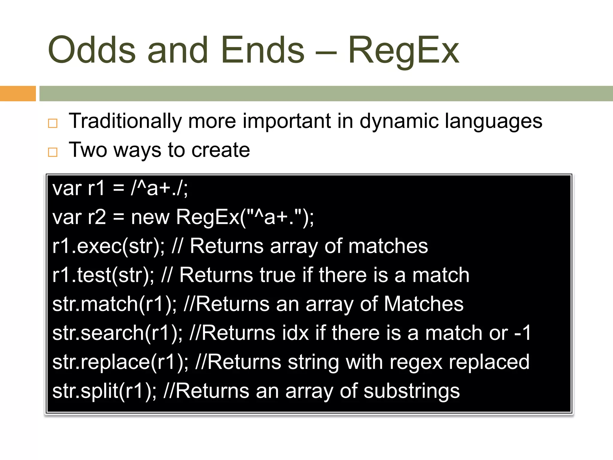 Odds and Ends – RegExTraditionally more important in dynamic languagesTwo ways to createvar r1 = /^a+./;var r2 = new RegEx("^a+.");r1.exec(str); // Returns array of matchesr1.test(str); // Returns true if there is a matchstr.match(r1); //Returns an array of Matchesstr.search(r1); //Returns idx if there is a match or -1str.replace(r1); //Returns string with regex replacedstr.split(r1); //Returns an array of substrings