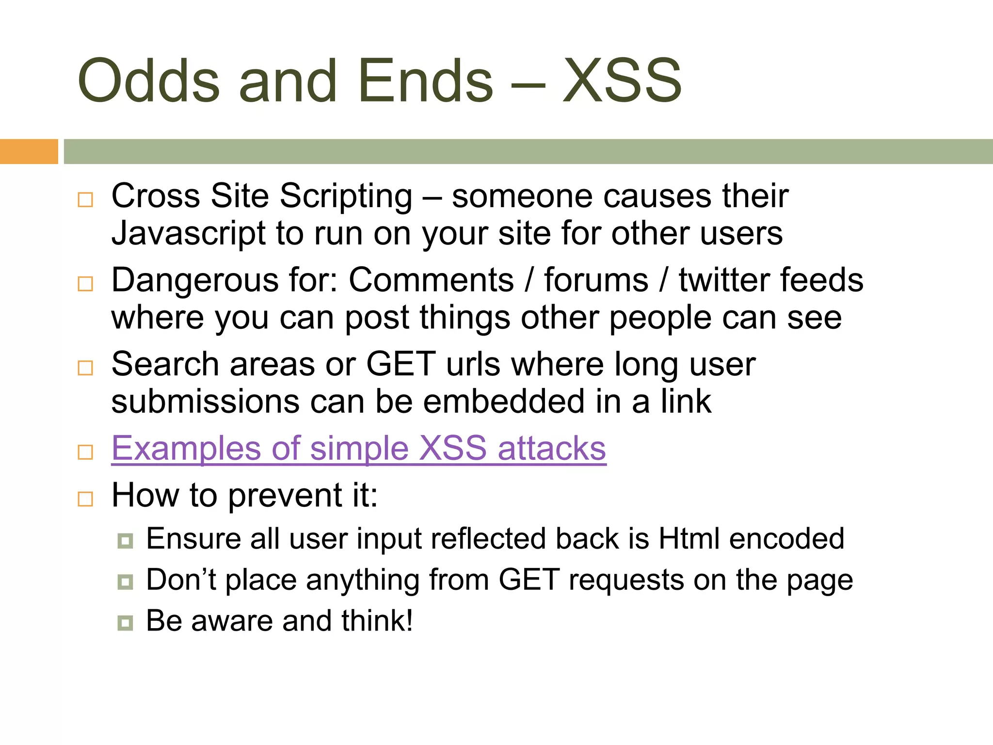 Odds and Ends – XSSCross Site Scripting – someone causes their Javascript to run on your site for other usersDangerous for: Comments / forums / twitter feeds where you can post things other people can seeSearch areas or GET urls where long user submissions can be embedded in a linkExamples of simple XSS attacksHow to prevent it:Ensure all user input reflected back is Html encodedDon’t place anything from GET requests on the pageBe aware and think!