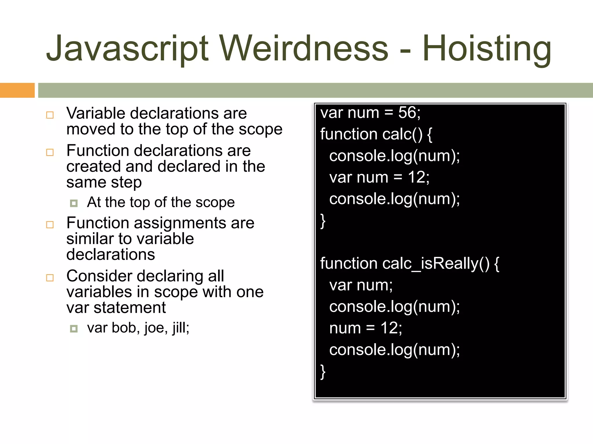 Javascript Weirdness - HoistingVariable declarations are moved to the top of the scopeFunction declarations are created and declared in the same stepAt the top of the scopeFunction assignments are similar to variable declarationsConsider declaring all variables in scope with one var statementvar bob, joe, jill;var num = 56;function calc() {  console.log(num);var num = 12;  console.log(num);}function calc_isReally() {var num;  console.log(num);  num = 12;  console.log(num);}