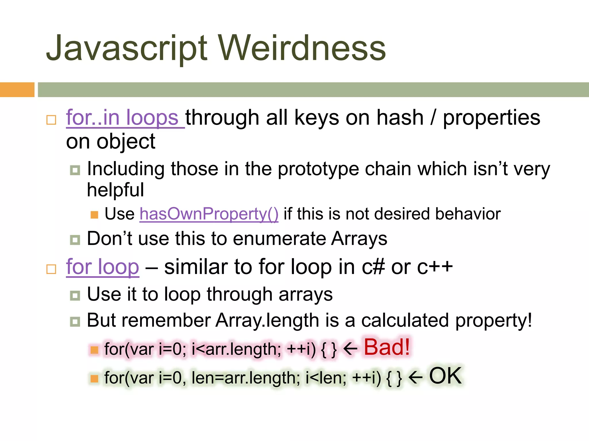 Javascript Weirdnessfor..in loops through all keys on hash / properties on objectIncluding those in the prototype chain which isn’t very helpfulUse hasOwnProperty() if this is not desired behaviorDon’t use this to enumerate Arraysfor loop – similar to for loop in c# or c++Use it to loop through arraysBut remember Array.length is a calculated property!for(vari=0; i<arr.length; ++i) { }  Bad!for(vari=0, len=arr.length; i<len; ++i) { }  OK