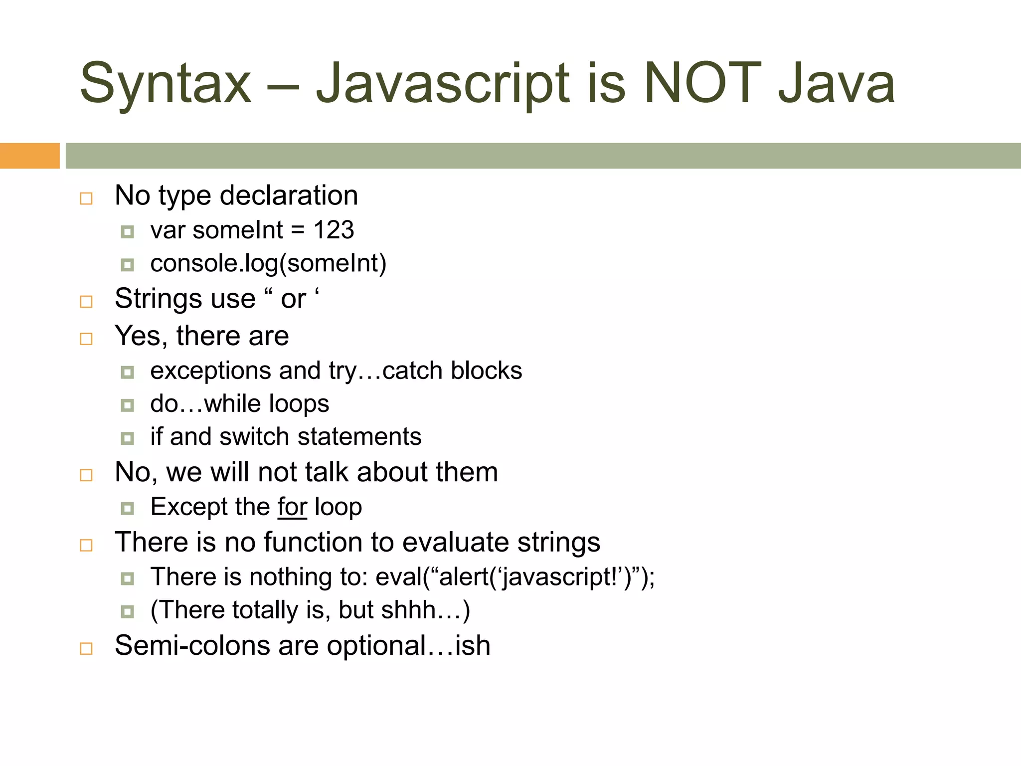 Syntax – Javascript is NOT JavaNo type declarationvarsomeInt = 123console.log(someInt)Strings use “ or ‘Yes, there are exceptions and try…catch blocksdo…while loopsif and switch statementsNo, we will not talk about themExcept the for loopThere is no function to evaluate stringsThere is nothing to: eval(“alert(‘javascript!’)”);(There totally is, but shhh…)Semi-colons are optional…ish