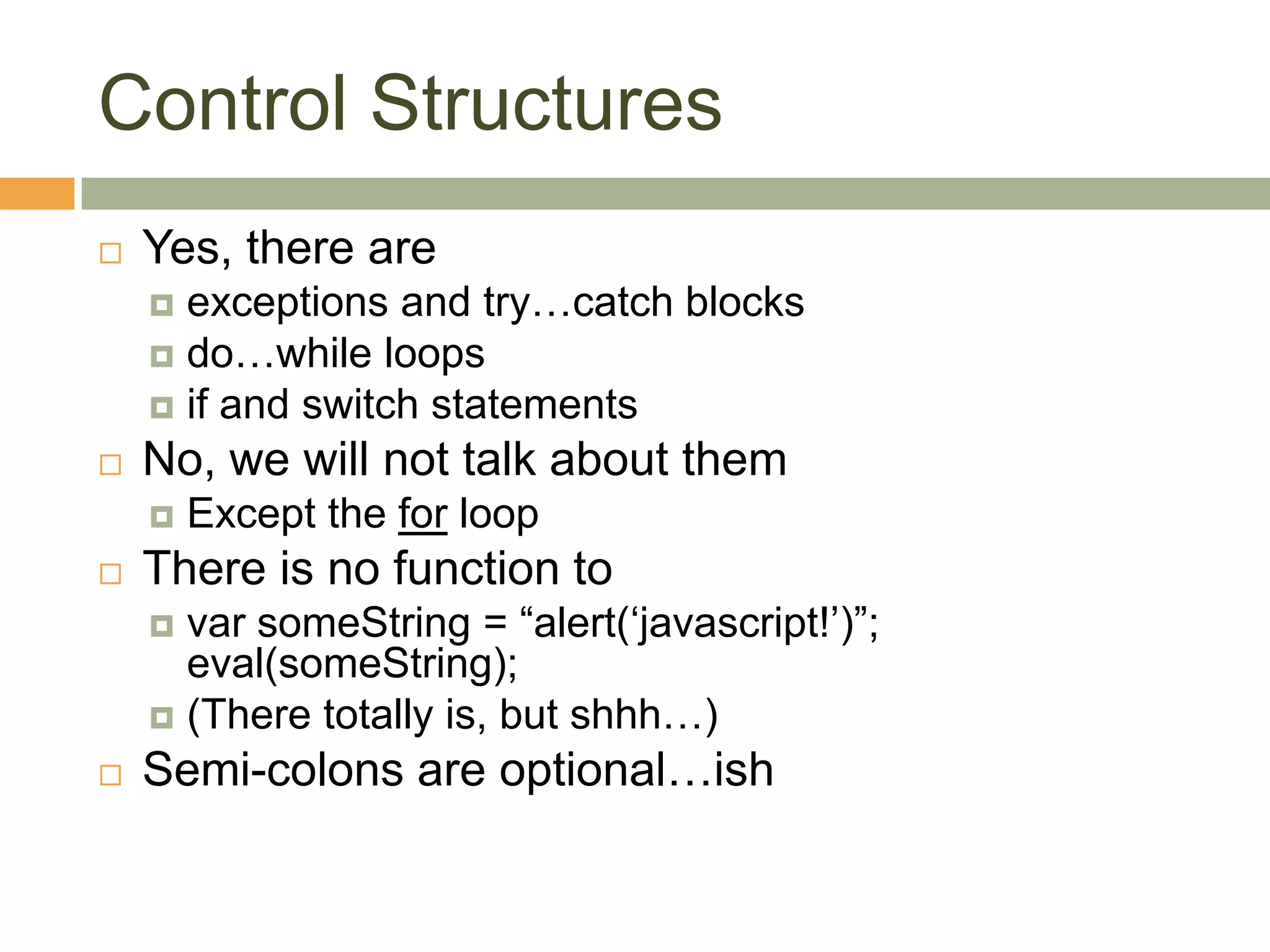 Control StructuresYes, there are exceptions and try…catch blocksdo…while loopsif and switch statementsNo, we will not talk about themExcept the for loopThere is no function to varsomeString = “alert(‘javascript!’)”;eval(someString);(There totally is, but shhh…)Semi-colons are optional…ish