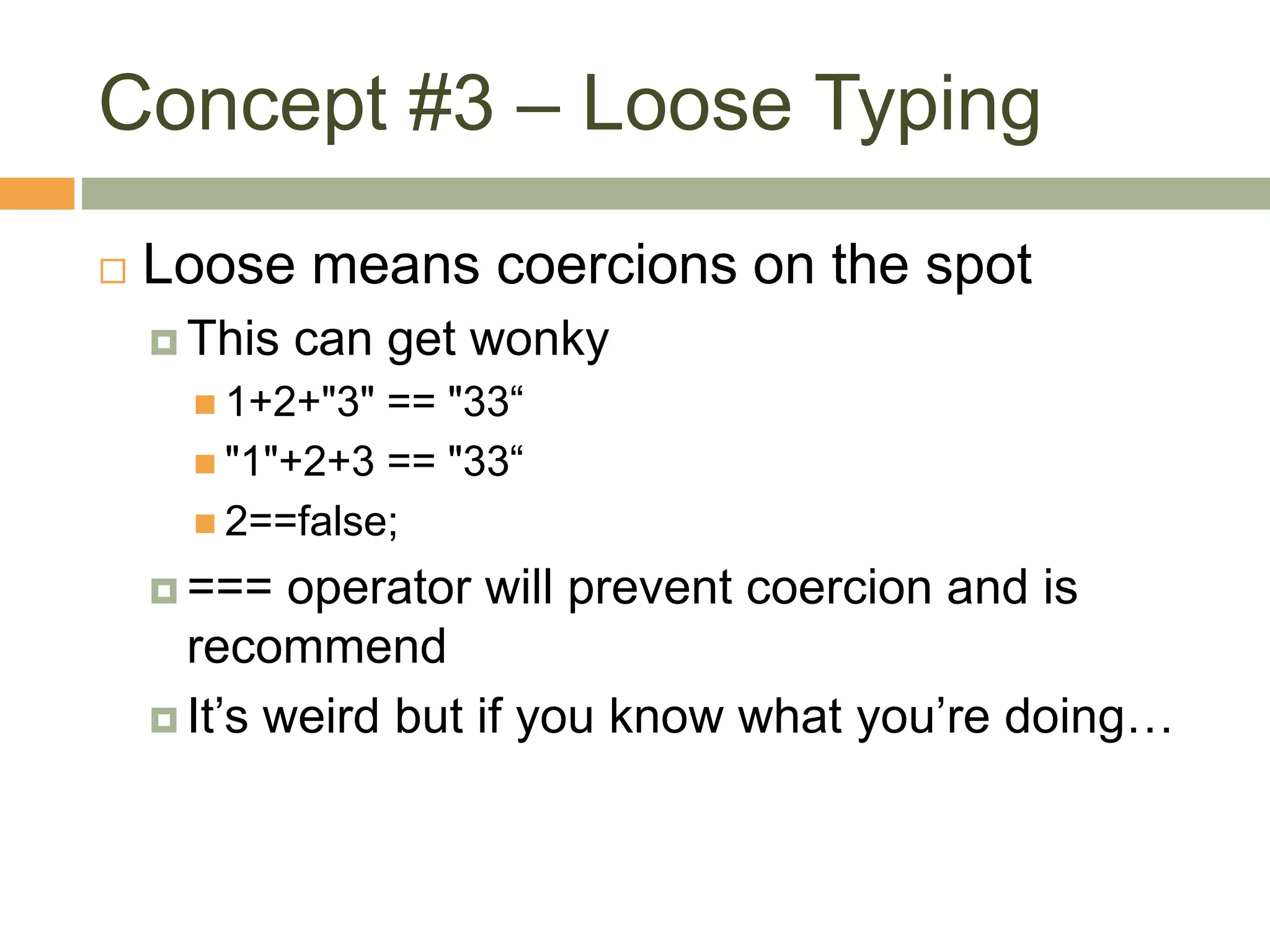 Concept #3 – Loose Typing
 Loose means coercions on the spot
 This can get wonky
 1+2+"3" == "33“
 "1"+2+3 == "33“
 2==false;
 === operator will prevent coercion and is
recommend
 It’s weird but if you know what you’re doing…
 