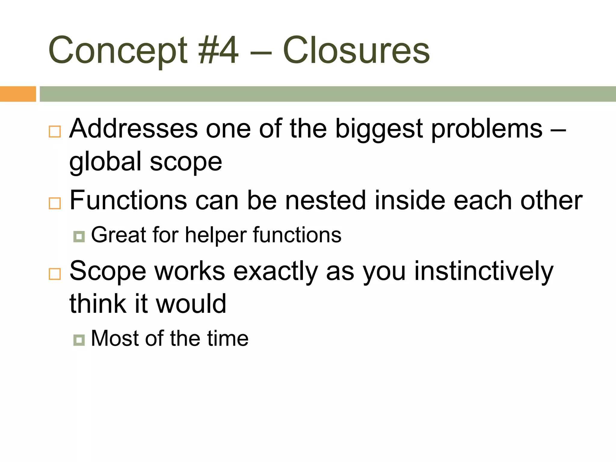 Concept #4 – Closures
 Addresses one of the biggest problems –
global scope
 Functions can be nested inside each other
 Great for helper functions
 Scope works exactly as you instinctively
think it would
 Most of the time
 
