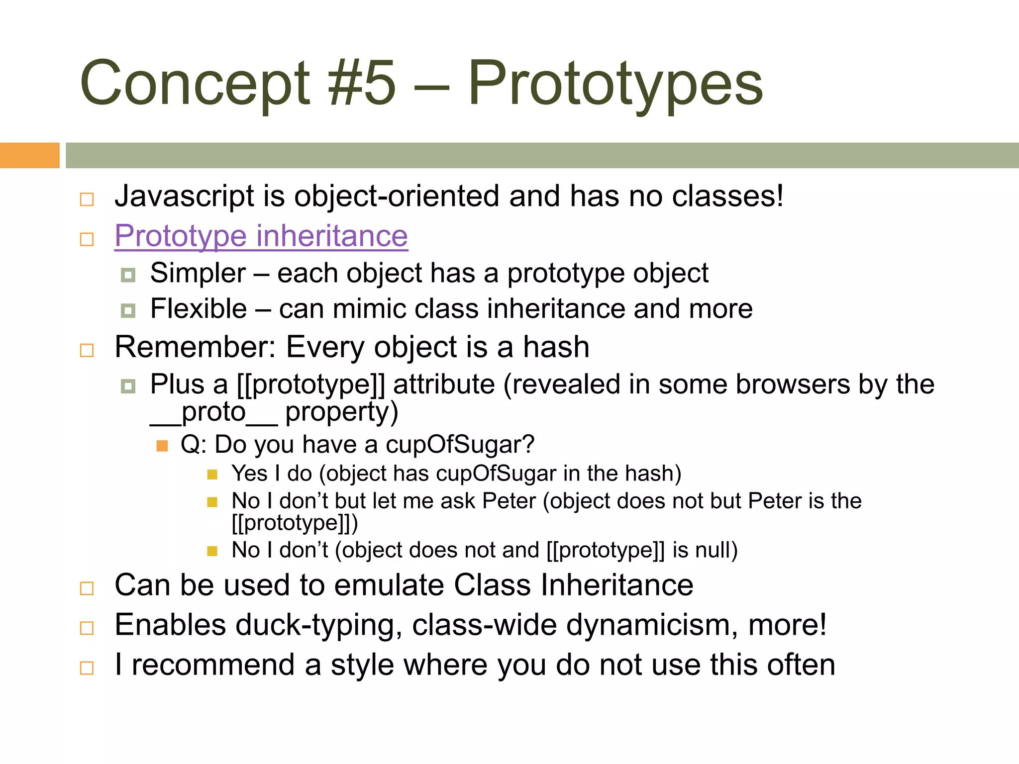 Concept #5 – Prototypes
 Javascript is object-oriented and has no classes!
 Prototype inheritance
 Simpler – each object has a prototype object
 Flexible – can mimic class inheritance and more
 Remember: Every object is a hash
 Plus a [[prototype]] attribute (revealed in some browsers by the
__proto__ property)
 Q: Do you have a cupOfSugar?
 Yes I do (object has cupOfSugar in the hash)
 No I don’t but let me ask Peter (object does not but Peter is the
[[prototype]])
 No I don’t (object does not and [[prototype]] is null)
 Can be used to emulate Class Inheritance
 Enables duck-typing, class-wide dynamicism, more!
 I recommend a style where you do not use this often
 