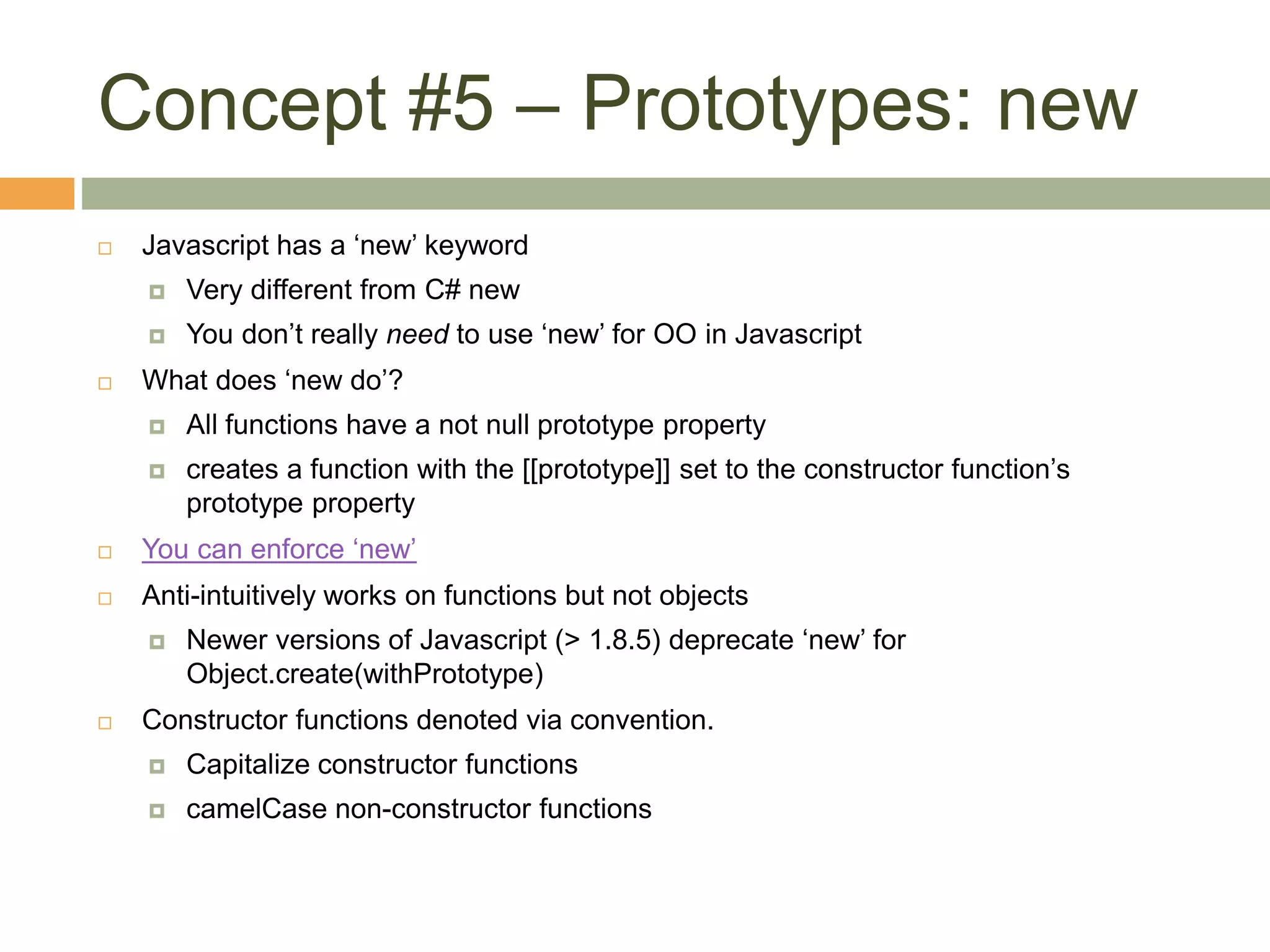 Concept #5 – Prototypes: new
 Javascript has a ‘new’ keyword
 Very different from C# new
 You don’t really need to use ‘new’ for OO in Javascript
 What does ‘new do’?
 All functions have a not null prototype property
 creates a function with the [[prototype]] set to the constructor function’s
prototype property
 You can enforce ‘new’
 Anti-intuitively works on functions but not objects
 Newer versions of Javascript (> 1.8.5) deprecate ‘new’ for
Object.create(withPrototype)
 Constructor functions denoted via convention.
 Capitalize constructor functions
 camelCase non-constructor functions
 