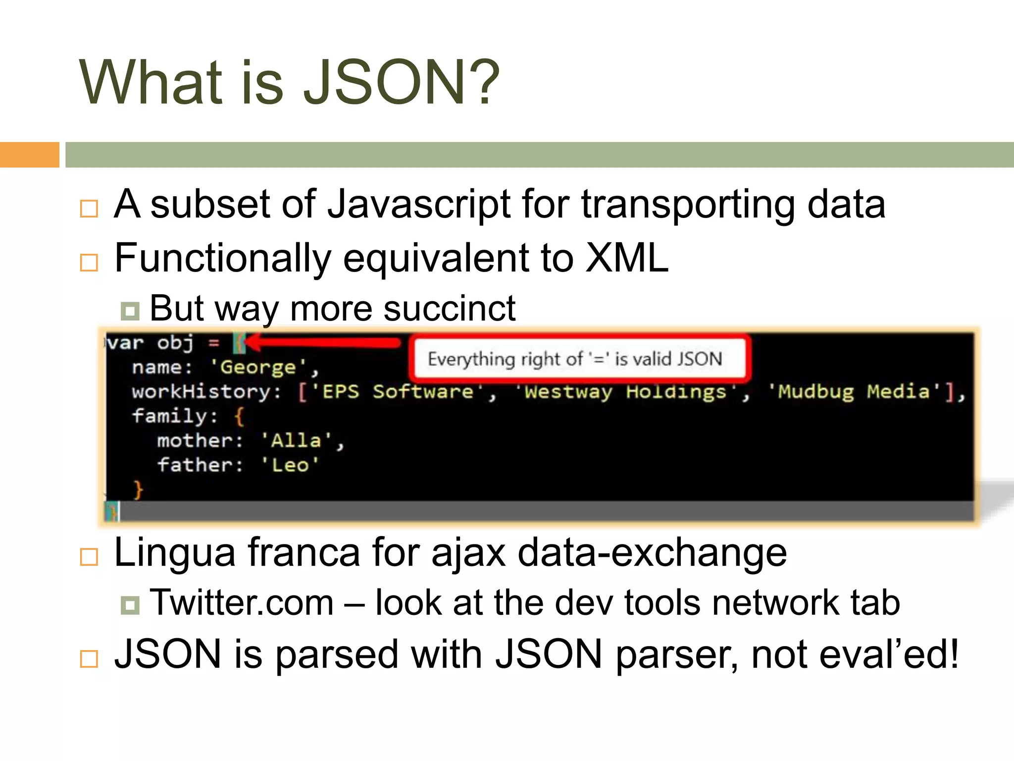 What is JSON?
 A subset of Javascript for transporting data
 Functionally equivalent to XML
 But way more succinct
 Lingua franca for ajax data-exchange
 Twitter.com – look at the dev tools network tab
 JSON is parsed with JSON parser, not eval’ed!
 