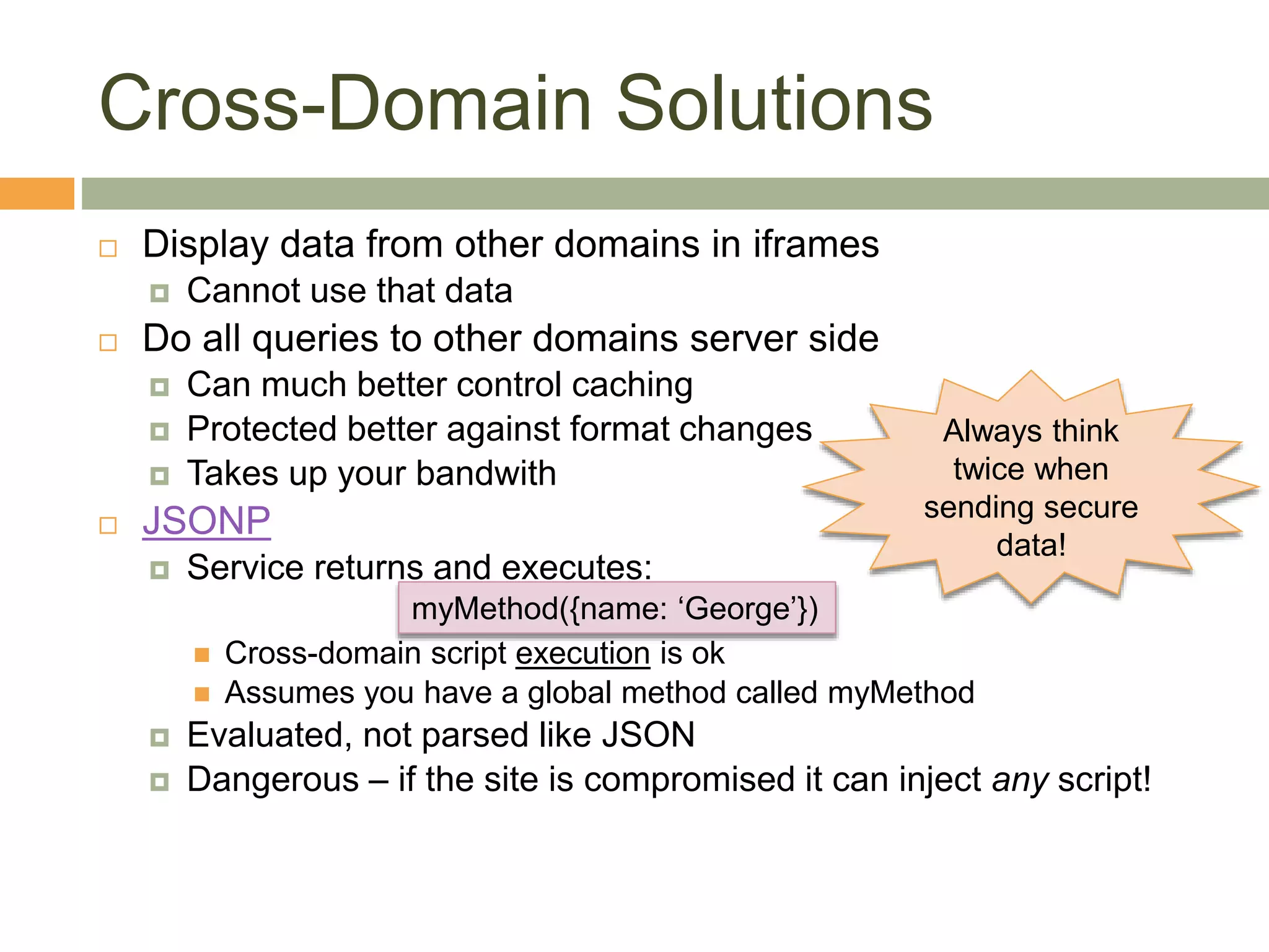 Cross-Domain Solutions
 Display data from other domains in iframes
 Cannot use that data
 Do all queries to other domains server side
 Can much better control caching
 Protected better against format changes
 Takes up your bandwith
 JSONP
 Service returns and executes:
 Cross-domain script execution is ok
 Assumes you have a global method called myMethod
 Evaluated, not parsed like JSON
 Dangerous – if the site is compromised it can inject any script!
myMethod({name: ‘George’})
Always think
twice when
sending secure
data!
 