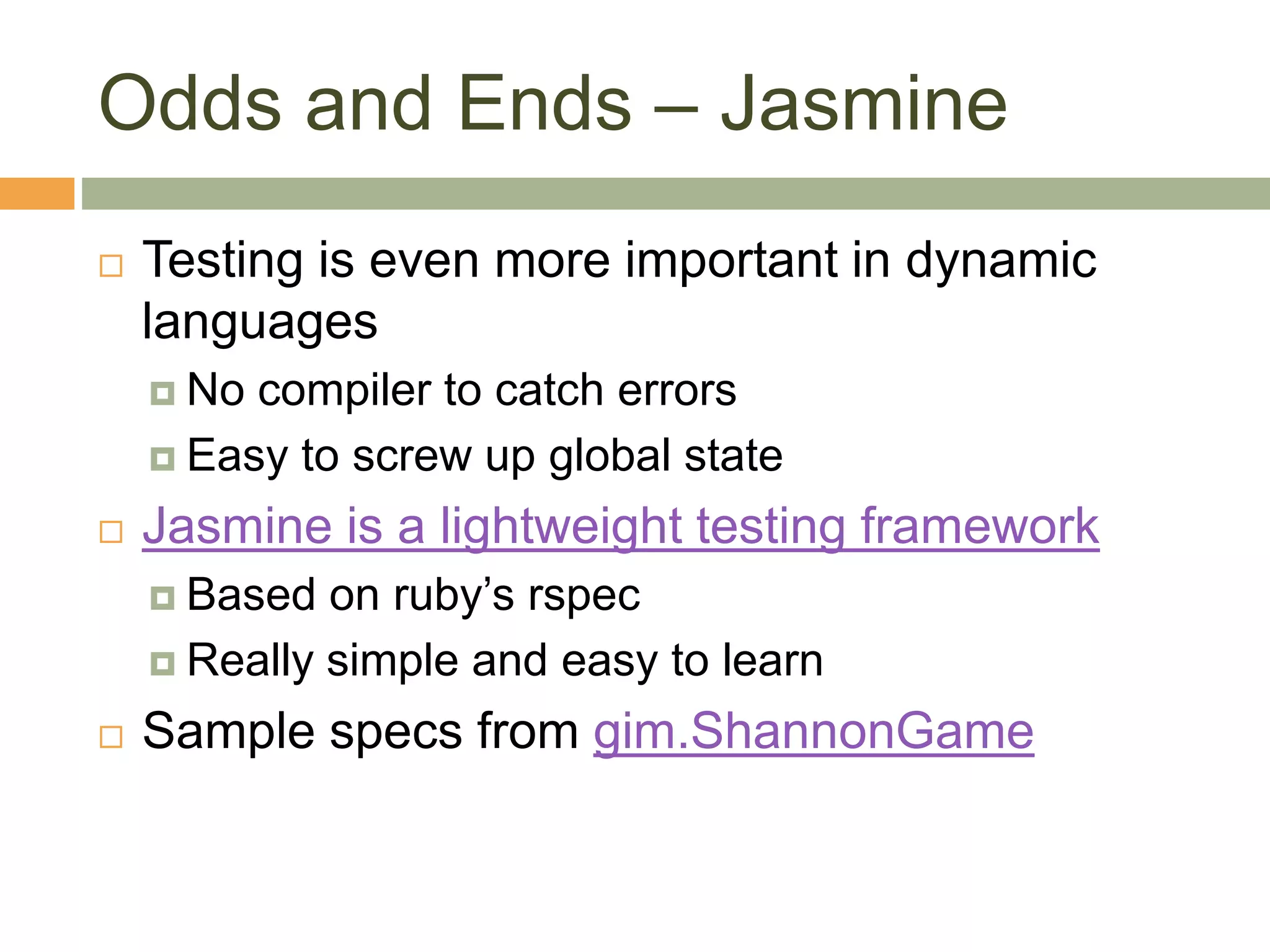 Odds and Ends – Jasmine
 Testing is even more important in dynamic
languages
 No compiler to catch errors
 Easy to screw up global state
 Jasmine is a lightweight testing framework
 Based on ruby’s rspec
 Really simple and easy to learn
 Sample specs from gim.ShannonGame
 
