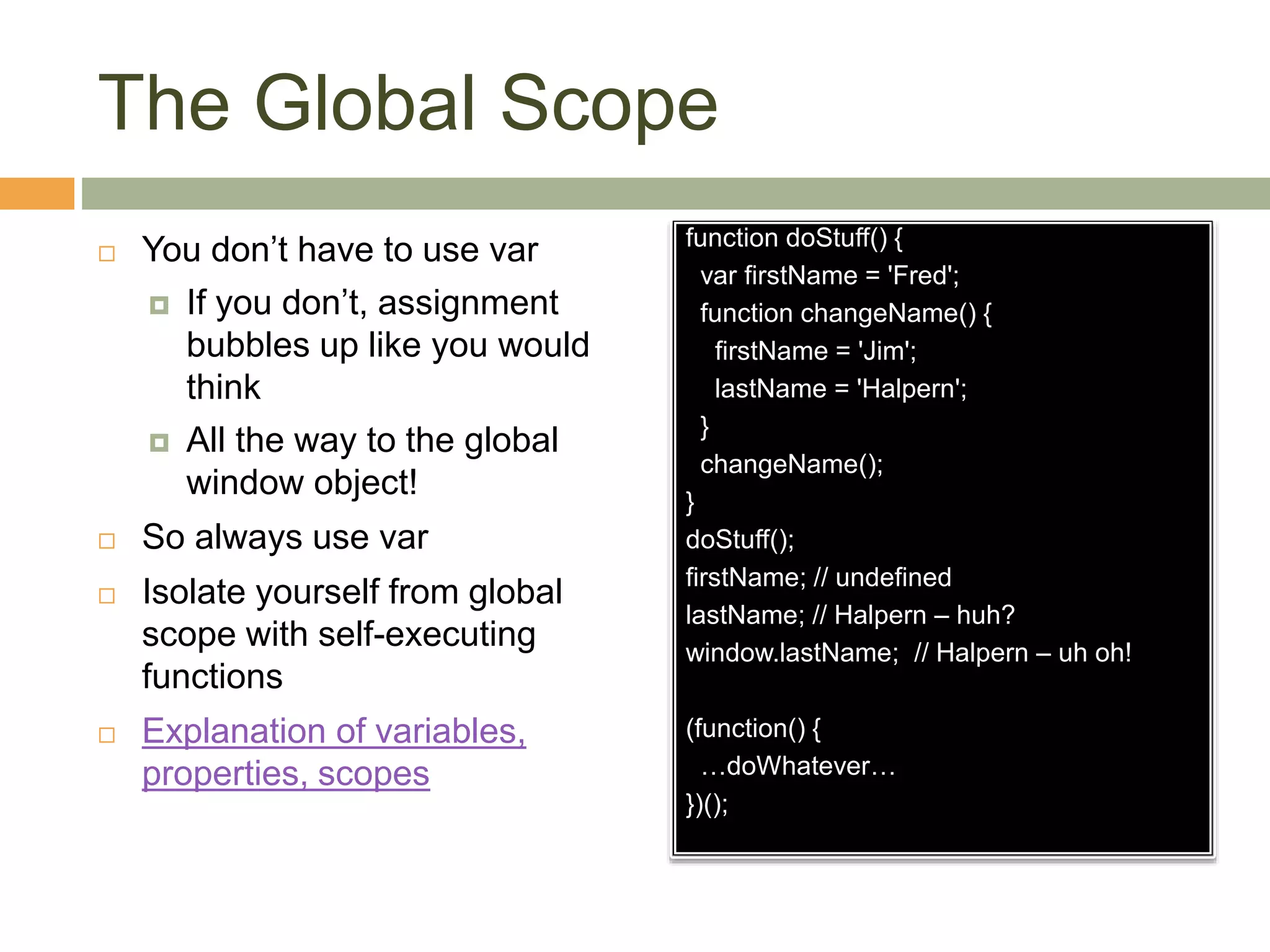 The Global Scope
 You don’t have to use var
 If you don’t, assignment
bubbles up like you would
think
 All the way to the global
window object!
 So always use var
 Isolate yourself from global
scope with self-executing
functions
 Explanation of variables,
properties, scopes
function doStuff() {
var firstName = 'Fred';
function changeName() {
firstName = 'Jim';
lastName = 'Halpern';
}
changeName();
}
doStuff();
firstName; // undefined
lastName; // Halpern – huh?
window.lastName; // Halpern – uh oh!
(function() {
…doWhatever…
})();
 