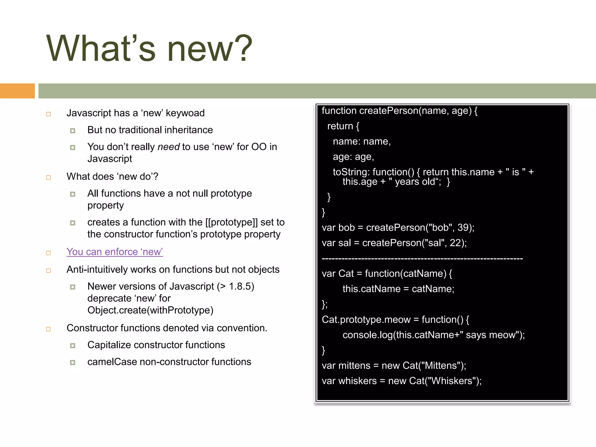What’s new?
 Javascript has a ‘new’ keywoad
 But no traditional inheritance
 You don’t really need to use ‘new’ for OO in
Javascript
 What does ‘new do’?
 All functions have a not null prototype
property
 creates a function with the [[prototype]] set to
the constructor function’s prototype property
 You can enforce ‘new’
 Anti-intuitively works on functions but not objects
 Newer versions of Javascript (> 1.8.5)
deprecate ‘new’ for
Object.create(withPrototype)
 Constructor functions denoted via convention.
 Capitalize constructor functions
 camelCase non-constructor functions
function createPerson(name, age) {
return {
name: name,
age: age,
toString: function() { return this.name + " is " +
this.age + " years old“; }
}
}
var bob = createPerson("bob", 39);
var sal = createPerson("sal", 22);
-------------------------------------------------------------
var Cat = function(catName) {
this.catName = catName;
};
Cat.prototype.meow = function() {
console.log(this.catName+" says meow");
}
var mittens = new Cat("Mittens");
var whiskers = new Cat("Whiskers");
 