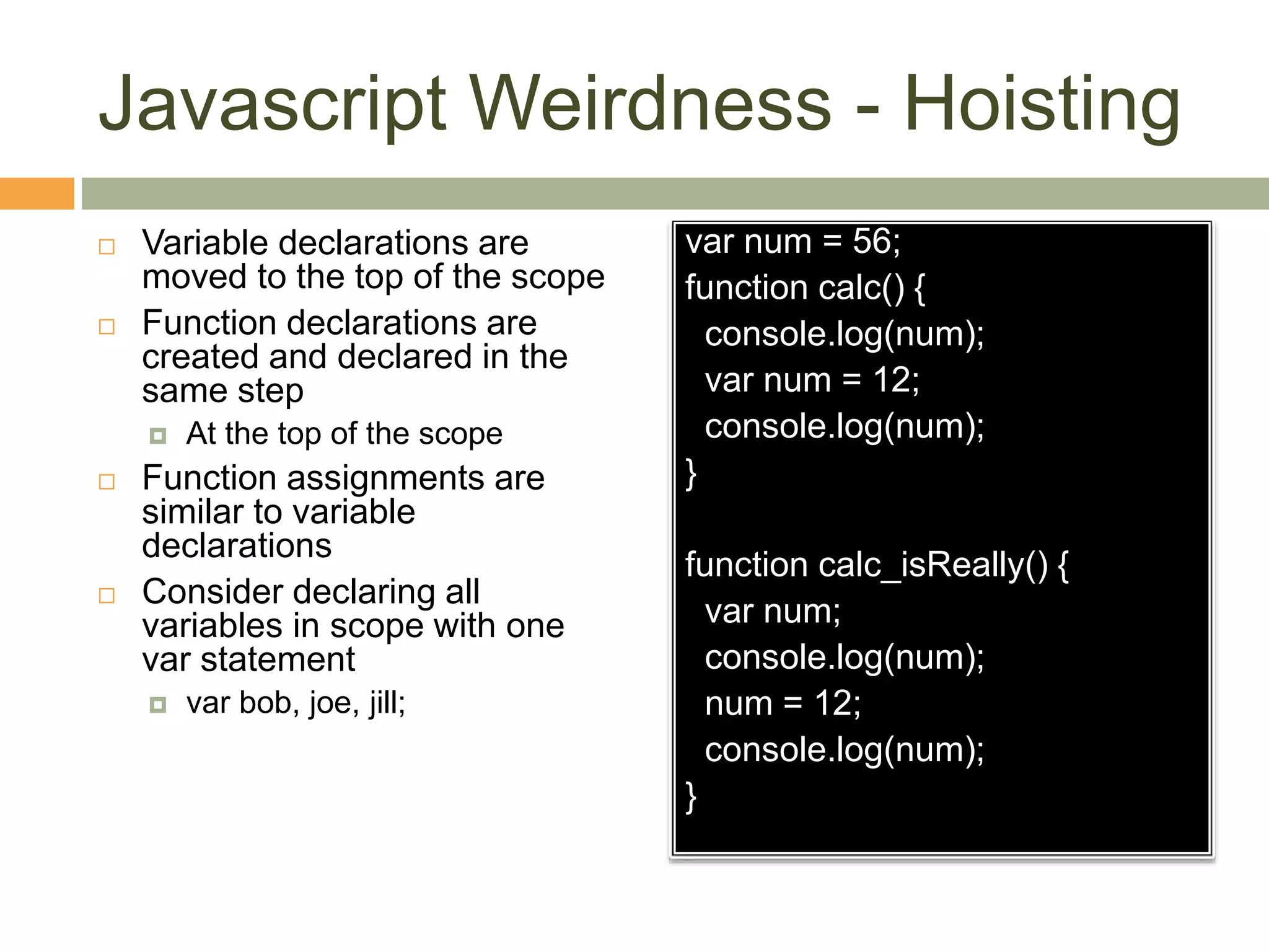 Javascript Weirdness - Hoisting
 Variable declarations are
moved to the top of the scope
 Function declarations are
created and declared in the
same step
 At the top of the scope
 Function assignments are
similar to variable
declarations
 Consider declaring all
variables in scope with one
var statement
 var bob, joe, jill;
var num = 56;
function calc() {
console.log(num);
var num = 12;
console.log(num);
}
function calc_isReally() {
var num;
console.log(num);
num = 12;
console.log(num);
}
 