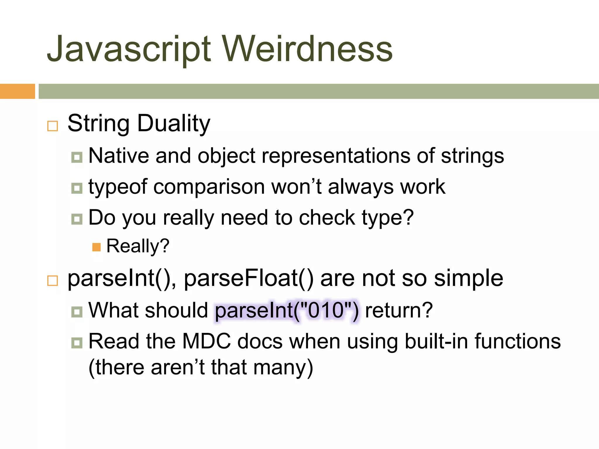 Javascript Weirdness
 String Duality
 Native and object representations of strings
 typeof comparison won’t always work
 Do you really need to check type?
 Really?
 parseInt(), parseFloat() are not so simple
 What should parseInt("010") return?
 Read the MDC docs when using built-in functions
(there aren’t that many)
 