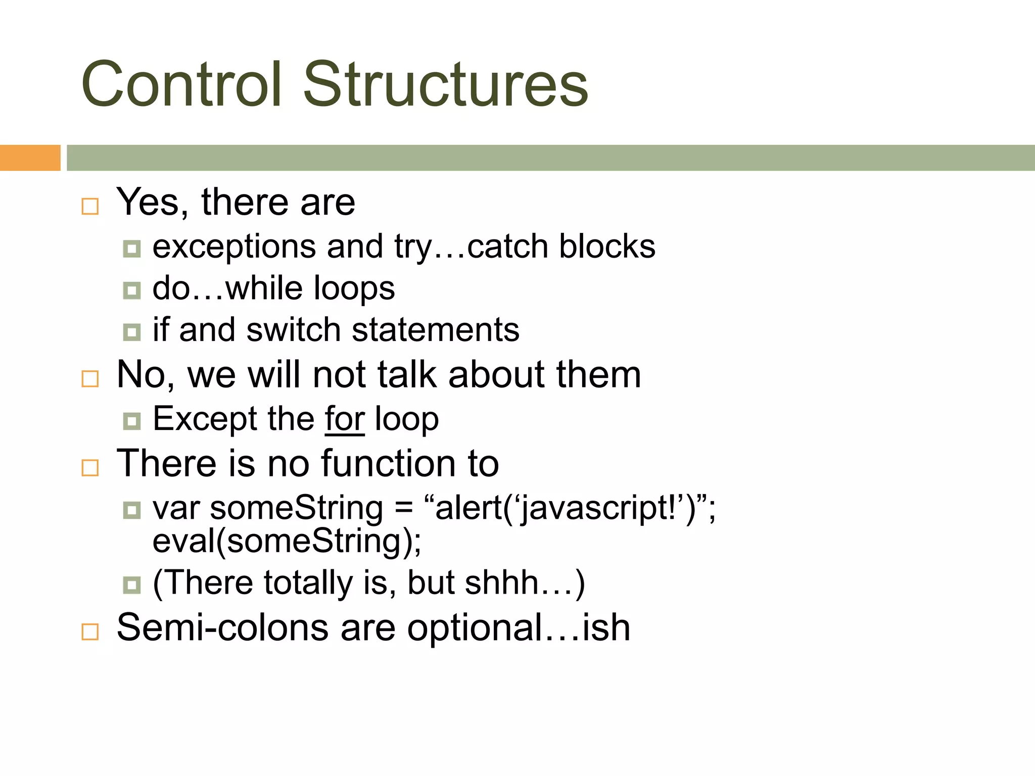 Control Structures
 Yes, there are
 exceptions and try…catch blocks
 do…while loops
 if and switch statements
 No, we will not talk about them
 Except the for loop
 There is no function to
 var someString = “alert(‘javascript!’)”;
eval(someString);
 (There totally is, but shhh…)
 Semi-colons are optional…ish
 