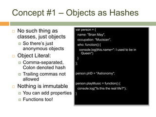 Concept #1 – Objects as Hashes
 No such thing as
classes, just objects
 So there’s just
anonymous objects
 Object Literal:
 Comma-separated,
Colon denoted hash
 Trailing commas not
allowed
 Nothing is immutable
 You can add properties
 Functions too!
var person = {
name: "Brian May",
occupation: "Mucisian",
who: function() {
console.log(this.name+": I used to be in
Queen")
}
};
person.phD = "Astronomy";
person.playMusic = function() {
console.log("Is this the real life?");
}
 