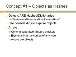 Concept #1 – Objects as Hashes
 Objects ARE Hashes/Dictionaries
myObject.propertyName == myObject[“propertyName”]
 Use console.dir() to explore objects
 Arrays
 Comma separated, Square brackets
 Elements in array can be of any type
 Arrays are objects
 