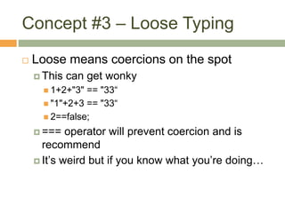 Concept #3 – Loose Typing
 Loose means coercions on the spot
 This can get wonky
 1+2+"3" == "33“
 "1"+2+3 == "33“
 2==false;
 === operator will prevent coercion and is
recommend
 It’s weird but if you know what you’re doing…
 