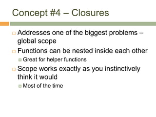 Concept #4 – Closures
 Addresses one of the biggest problems –
global scope
 Functions can be nested inside each other
 Great for helper functions
 Scope works exactly as you instinctively
think it would
 Most of the time
 