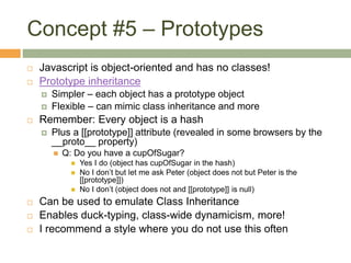 Concept #5 – Prototypes
 Javascript is object-oriented and has no classes!
 Prototype inheritance
 Simpler – each object has a prototype object
 Flexible – can mimic class inheritance and more
 Remember: Every object is a hash
 Plus a [[prototype]] attribute (revealed in some browsers by the
__proto__ property)
 Q: Do you have a cupOfSugar?
 Yes I do (object has cupOfSugar in the hash)
 No I don’t but let me ask Peter (object does not but Peter is the
[[prototype]])
 No I don’t (object does not and [[prototype]] is null)
 Can be used to emulate Class Inheritance
 Enables duck-typing, class-wide dynamicism, more!
 I recommend a style where you do not use this often
 