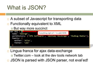What is JSON?
 A subset of Javascript for transporting data
 Functionally equivalent to XML
 But way more succinct
 Lingua franca for ajax data-exchange
 Twitter.com – look at the dev tools network tab
 JSON is parsed with JSON parser, not eval’ed!
 