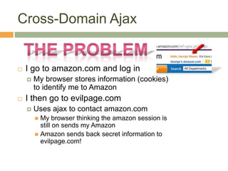 Cross-Domain Ajax
 I go to amazon.com and log in
 My browser stores information (cookies)
to identify me to Amazon
 I then go to evilpage.com
 Uses ajax to contact amazon.com
 My browser thinking the amazon session is
still on sends my Amazon
 Amazon sends back secret information to
evilpage.com!
 