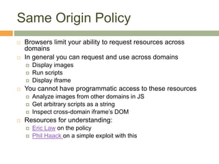 Same Origin Policy
 Browsers limit your ability to request resources across
domains
 In general you can request and use across domains
 Display images
 Run scripts
 Display iframe
 You cannot have programmatic access to these resources
 Analyze images from other domains in JS
 Get arbitrary scripts as a string
 Inspect cross-domain iframe’s DOM
 Resources for understanding:
 Eric Law on the policy
 Phil Haack on a simple exploit with this
 