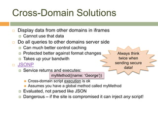 Cross-Domain Solutions
 Display data from other domains in iframes
 Cannot use that data
 Do all queries to other domains server side
 Can much better control caching
 Protected better against format changes
 Takes up your bandwith
 JSONP
 Service returns and executes:
 Cross-domain script execution is ok
 Assumes you have a global method called myMethod
 Evaluated, not parsed like JSON
 Dangerous – if the site is compromised it can inject any script!
myMethod({name: ‘George’})
Always think
twice when
sending secure
data!
 