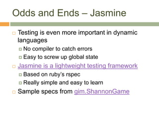 Odds and Ends – Jasmine
 Testing is even more important in dynamic
languages
 No compiler to catch errors
 Easy to screw up global state
 Jasmine is a lightweight testing framework
 Based on ruby’s rspec
 Really simple and easy to learn
 Sample specs from gim.ShannonGame
 