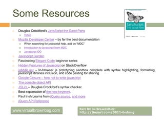 Some Resources
 Douglas Crockford’s JavaScript the Good Parts
 Video
 Mozilla Developer Center – by far the best documentation
 When searching for javascript help, add on “MDC”
 Introduction to javascript from MDC
 Javascript OO
 Javascript Garden
 Fascinating Elegant Code beginner series
 Hidden Features of Javascript on StackOverflow
 jsfiddle.net – In-browser js prototyping sandbox complete with syntax highlighting, formatting,
javascript libraries inclusion, and code pasting for sharing
 Google Closure – how not to write javascript
 The console object API
 JSLint – Douglas Crockford’s syntax checker.
 Best explanation of the new keyword.
 Paul Irish Learns from jQuery source, and more
 jQuery API Reference
RATE ME ON SPEAKERRATE:
http://tinyurl.com/0811-brdnug
www.virtualbrownbag.com
 