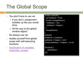 The Global Scope
 You don’t have to use var
 If you don’t, assignment
bubbles up like you would
think
 All the way to the global
window object!
 So always use var
 Isolate yourself from global
scope with self-executing
functions
 Explanation of variables,
properties, scopes
function doStuff() {
var firstName = 'Fred';
function changeName() {
firstName = 'Jim';
lastName = 'Halpern';
}
changeName();
}
doStuff();
firstName; // undefined
lastName; // Halpern – huh?
window.lastName; // Halpern – uh oh!
(function() {
…doWhatever…
})();
 