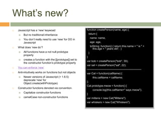 What’s new?
 Javascript has a ‘new’ keywoad
 But no traditional inheritance
 You don’t really need to use ‘new’ for OO in
Javascript
 What does ‘new do’?
 All functions have a not null prototype
property
 creates a function with the [[prototype]] set to
the constructor function’s prototype property
 You can enforce ‘new’
 Anti-intuitively works on functions but not objects
 Newer versions of Javascript (> 1.8.5)
deprecate ‘new’ for
Object.create(withPrototype)
 Constructor functions denoted via convention.
 Capitalize constructor functions
 camelCase non-constructor functions
function createPerson(name, age) {
return {
name: name,
age: age,
toString: function() { return this.name + " is " +
this.age + " years old“; }
}
}
var bob = createPerson("bob", 39);
var sal = createPerson("sal", 22);
-------------------------------------------------------------
var Cat = function(catName) {
this.catName = catName;
};
Cat.prototype.meow = function() {
console.log(this.catName+" says meow");
}
var mittens = new Cat("Mittens");
var whiskers = new Cat("Whiskers");
 
