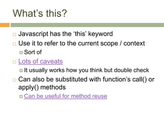 What’s this?
 Javascript has the ‘this’ keyword
 Use it to refer to the current scope / context
 Sort of
 Lots of caveats
 It usually works how you think but double check
 Can also be substituted with function’s call() or
apply() methods
 Can be useful for method reuse
 