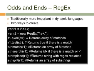 Odds and Ends – RegEx
 Traditionally more important in dynamic languages
 Two ways to create
var r1 = /^a+./;
var r2 = new RegEx("^a+.");
r1.exec(str); // Returns array of matches
r1.test(str); // Returns true if there is a match
str.match(r1); //Returns an array of Matches
str.search(r1); //Returns idx if there is a match or -1
str.replace(r1); //Returns string with regex replaced
str.split(r1); //Returns an array of substrings
 