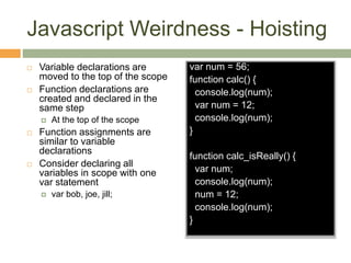 Javascript Weirdness - Hoisting
 Variable declarations are
moved to the top of the scope
 Function declarations are
created and declared in the
same step
 At the top of the scope
 Function assignments are
similar to variable
declarations
 Consider declaring all
variables in scope with one
var statement
 var bob, joe, jill;
var num = 56;
function calc() {
console.log(num);
var num = 12;
console.log(num);
}
function calc_isReally() {
var num;
console.log(num);
num = 12;
console.log(num);
}
 