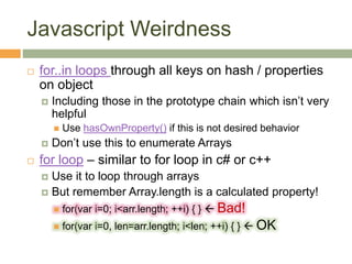 Javascript Weirdness
 for..in loops through all keys on hash / properties
on object
 Including those in the prototype chain which isn’t very
helpful
 Use hasOwnProperty() if this is not desired behavior
 Don’t use this to enumerate Arrays
 for loop – similar to for loop in c# or c++
 Use it to loop through arrays
 But remember Array.length is a calculated property!
 for(var i=0; i<arr.length; ++i) { }  Bad!
 for(var i=0, len=arr.length; i<len; ++i) { }  OK
 