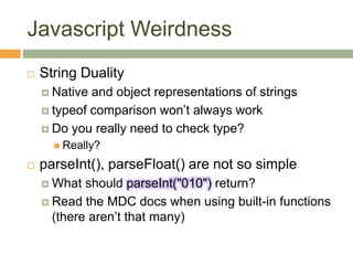 Javascript Weirdness
 String Duality
 Native and object representations of strings
 typeof comparison won’t always work
 Do you really need to check type?
 Really?
 parseInt(), parseFloat() are not so simple
 What should parseInt("010") return?
 Read the MDC docs when using built-in functions
(there aren’t that many)
 