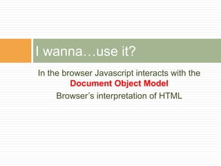 In the browser Javascript interacts with the
Document Object Model
Browser’s interpretation of HTML
I wanna…use it?
 